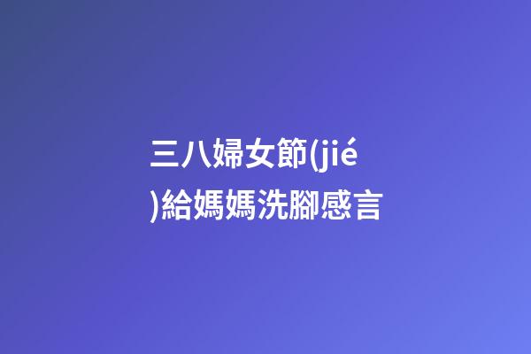 三八婦女節(jié)給媽媽洗腳感言