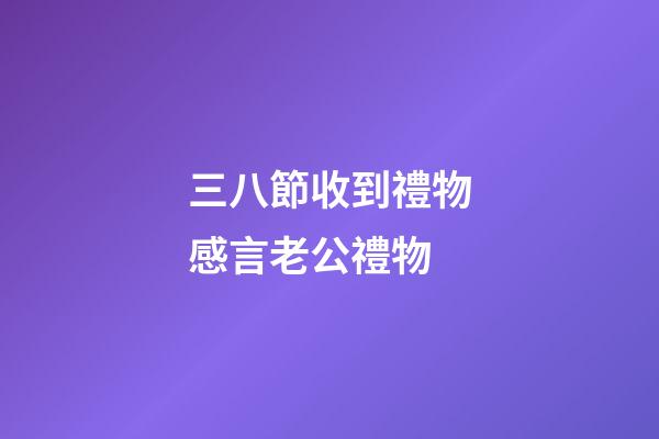 三八節收到禮物感言老公禮物