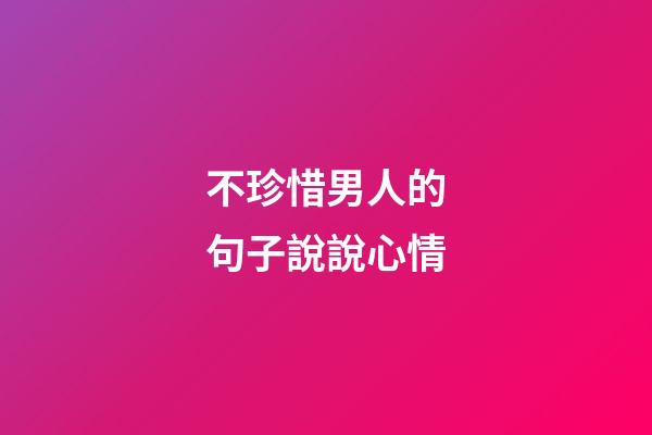 不珍惜男人的句子說說心情