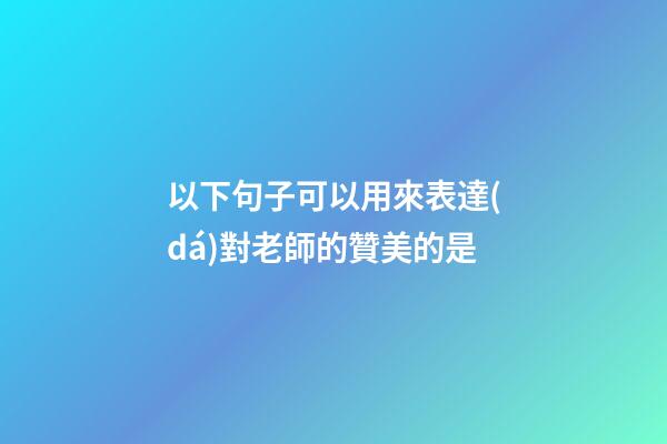 以下句子可以用來表達(dá)對老師的贊美的是