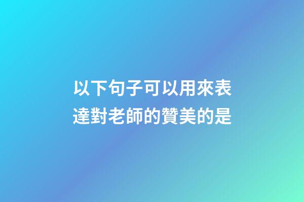 以下句子可以用來表達對老師的贊美的是
