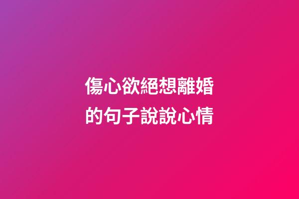 傷心欲絕想離婚的句子說說心情