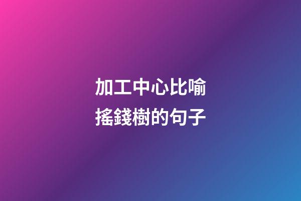 加工中心比喻搖錢樹的句子