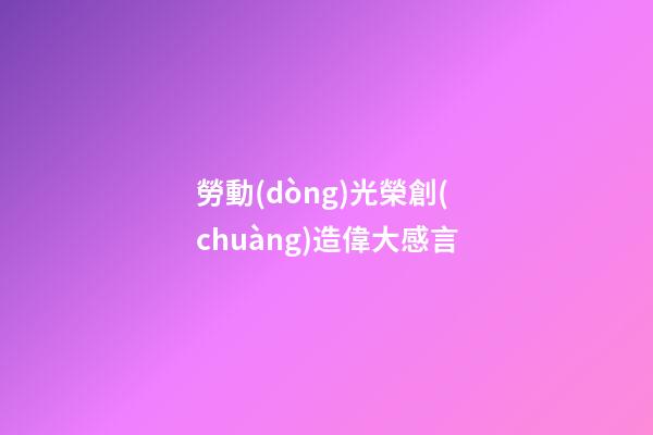 勞動(dòng)光榮創(chuàng)造偉大感言