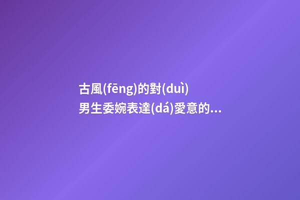 古風(fēng)的對(duì)男生委婉表達(dá)愛意的句子