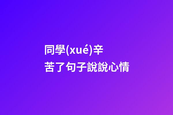 同學(xué)辛苦了句子說說心情