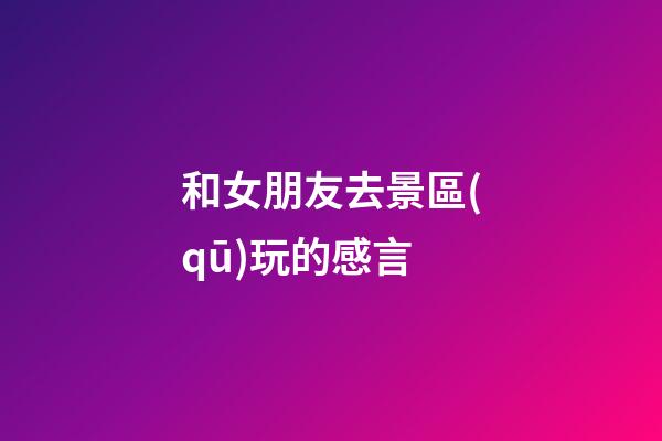 和女朋友去景區(qū)玩的感言