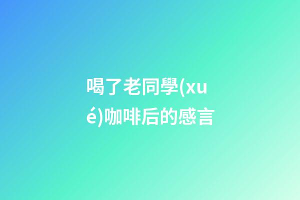 喝了老同學(xué)咖啡后的感言