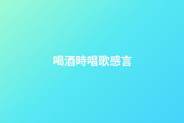 喝酒時唱歌感言
