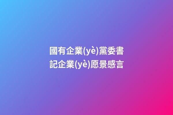 國有企業(yè)黨委書記企業(yè)愿景感言