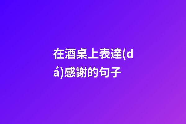 在酒桌上表達(dá)感謝的句子