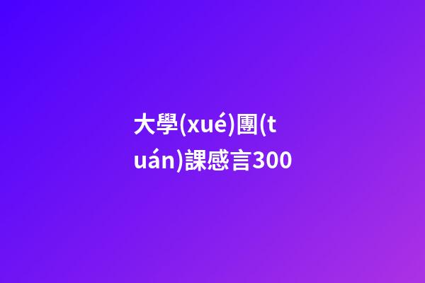 大學(xué)團(tuán)課感言300