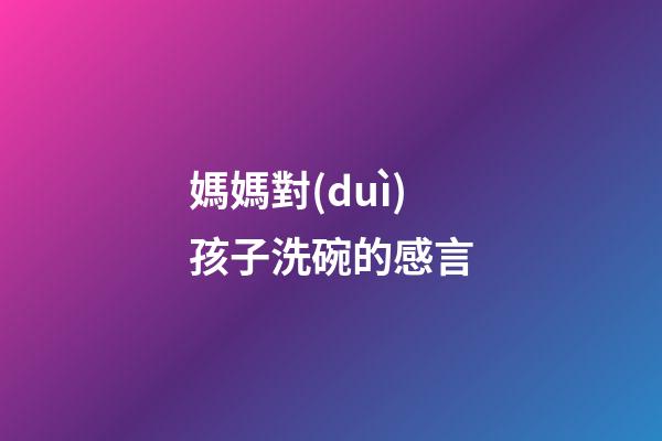 媽媽對(duì)孩子洗碗的感言