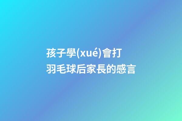 孩子學(xué)會打羽毛球后家長的感言