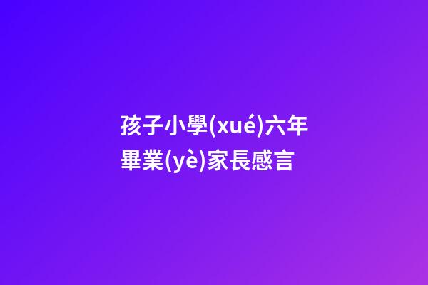 孩子小學(xué)六年畢業(yè)家長感言