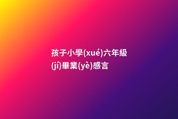 孩子小學(xué)六年級(jí)畢業(yè)感言