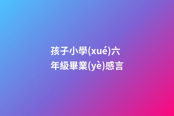 孩子小學(xué)六年級畢業(yè)感言