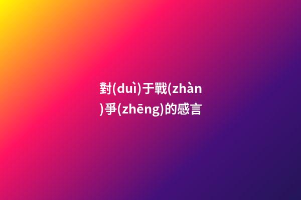 對(duì)于戰(zhàn)爭(zhēng)的感言