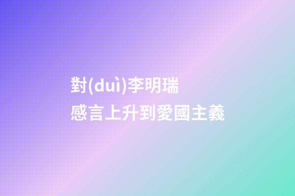 對(duì)李明瑞感言上升到愛國主義