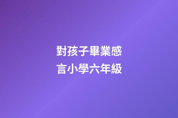 對孩子畢業感言小學六年級