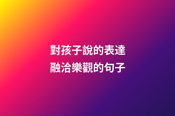 對孩子說的表達融洽樂觀的句子