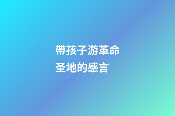 帶孩子游革命圣地的感言
