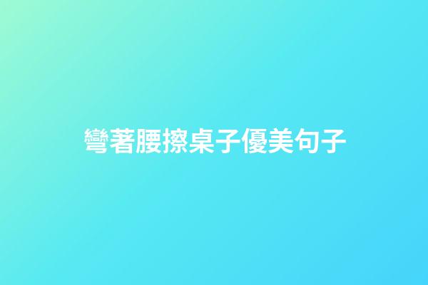 彎著腰擦桌子優美句子