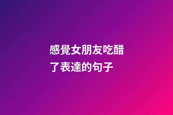 感覺女朋友吃醋了表達的句子