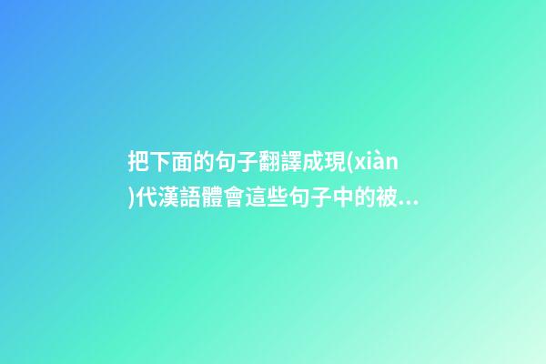 把下面的句子翻譯成現(xiàn)代漢語體會這些句子中的被動意義是如何表達的