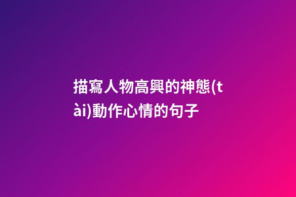 描寫人物高興的神態(tài)動作心情的句子