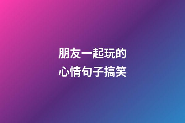 朋友一起玩的心情句子搞笑