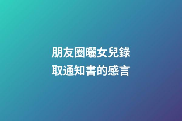 朋友圈曬女兒錄取通知書的感言