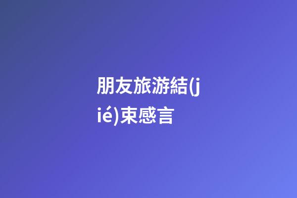 朋友旅游結(jié)束感言