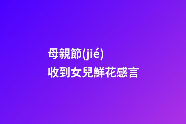 母親節(jié)收到女兒鮮花感言