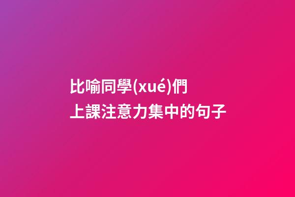 比喻同學(xué)們上課注意力集中的句子
