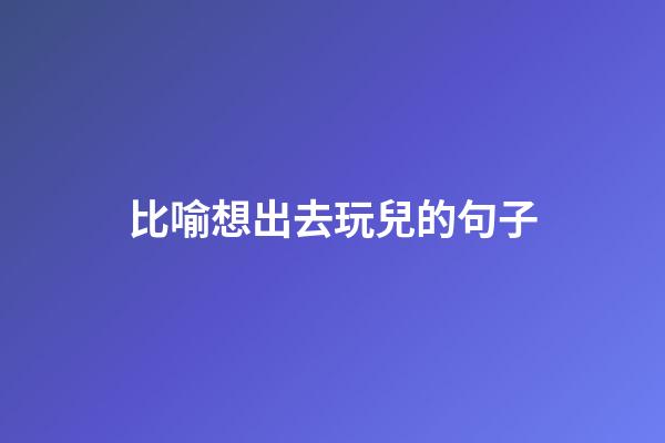 比喻想出去玩兒的句子