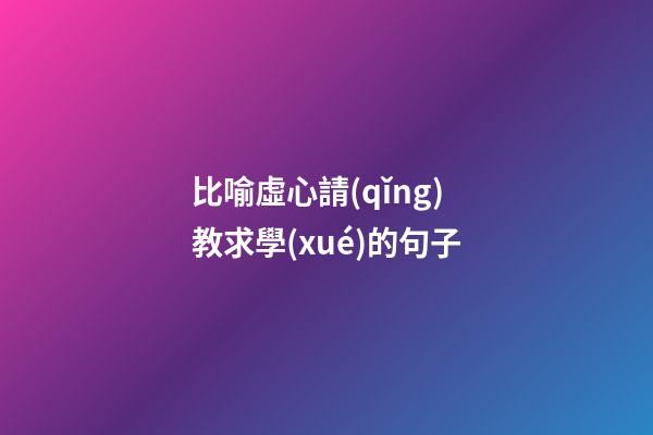 比喻虛心請(qǐng)教求學(xué)的句子
