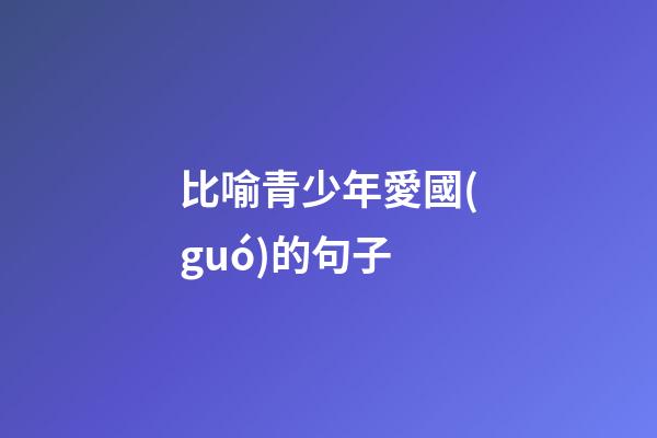 比喻青少年愛國(guó)的句子