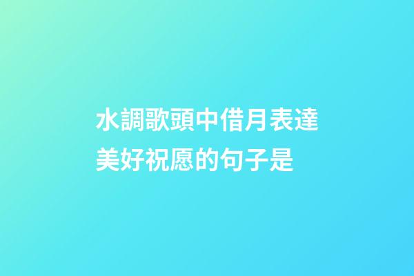 水調歌頭中借月表達美好祝愿的句子是
