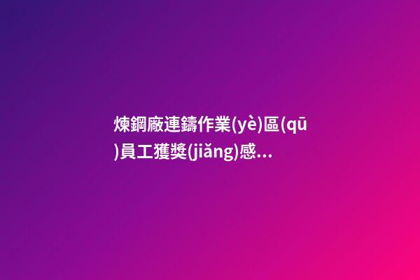 煉鋼廠連鑄作業(yè)區(qū)員工獲獎(jiǎng)感言