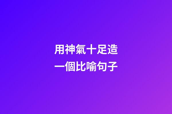 用神氣十足造一個比喻句子