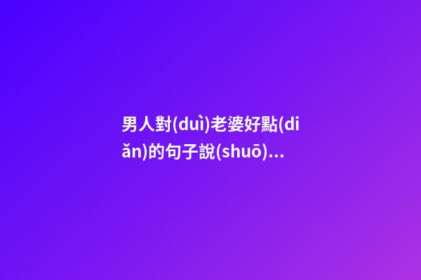 男人對(duì)老婆好點(diǎn)的句子說(shuō)說(shuō)心情說(shuō)說(shuō)