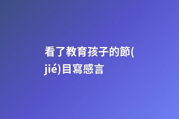 看了教育孩子的節(jié)目寫感言
