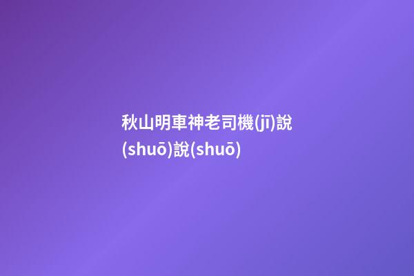 秋山明車神老司機(jī)說(shuō)說(shuō)