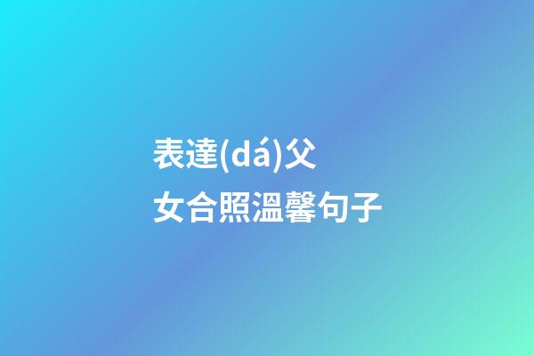 表達(dá)父女合照溫馨句子