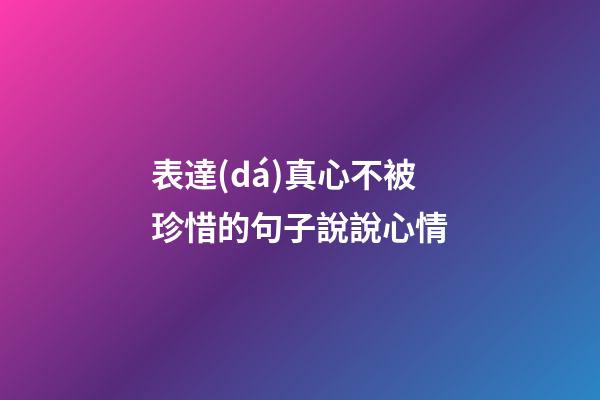 表達(dá)真心不被珍惜的句子說說心情