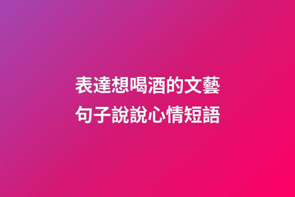 表達想喝酒的文藝句子說說心情短語