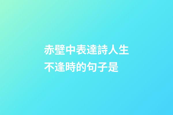 赤壁中表達詩人生不逢時的句子是