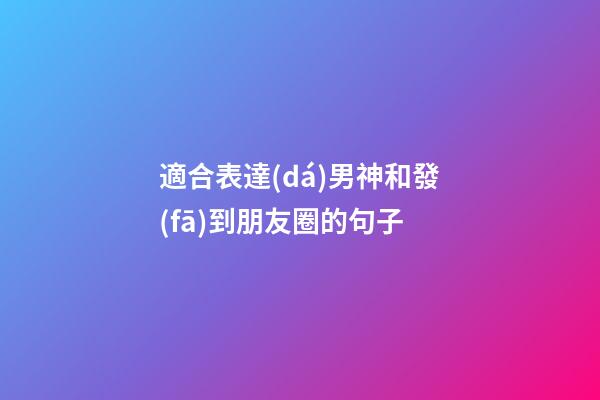 適合表達(dá)男神和發(fā)到朋友圈的句子