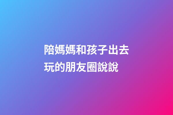 陪媽媽和孩子出去玩的朋友圈說說